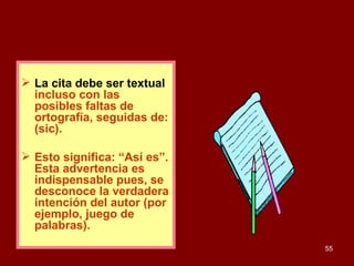 La cita debe ser textual ,  incluso con las posibles faltas de ortografía, seguidas de: (sic).  Esto significa: “Así es”. Esta advertencia es indispensable pues, se desconoce la verdadera intención del autor (por ejemplo, juego de palabras). 