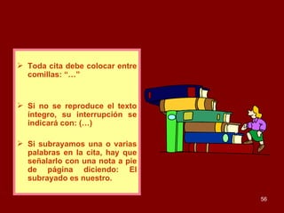 Toda cita debe colocar entre comillas: “…” Si no se reproduce el texto íntegro, su interrupción se indicará con: (…) Si subrayamos una o varias palabras en la cita, hay que señalarlo con una nota a pie de página diciendo: El subrayado es nuestro. 