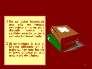 No se debe introducir una cita en lengua extranjera si no es para discutir sobre su sentido exacto o para estudiarlo literalmente.  Si se traduce la cita al idioma utilizado en el trabajo, hay que incluir el texto original en una nota a pie de página. 