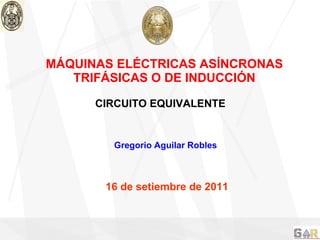 MÁQUINAS ELÉCTRICAS ASÍNCRONAS TRIFÁSICAS O DE INDUCCIÓN Gregorio Aguilar Robles 16 de setiembre de 2011 CIRCUITO EQUIVALENTE 