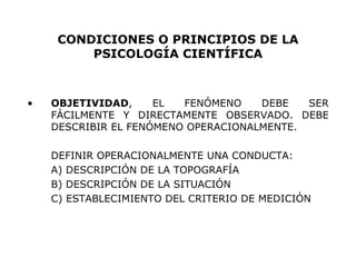 CONDICIONES O PRINCIPIOS DE LA PSICOLOGÍA CIENTÍFICA OBJETIVIDAD , EL FENÓMENO DEBE SER FÁCILMENTE Y DIRECTAMENTE OBSERVADO. DEBE DESCRIBIR EL FENÓMENO OPERACIONALMENTE. DEFINIR OPERACIONALMENTE UNA CONDUCTA: A) DESCRIPCIÓN DE LA TOPOGRAFÍA B) DESCRIPCIÓN DE LA SITUACIÓN C) ESTABLECIMIENTO DEL CRITERIO DE MEDICIÓN 
