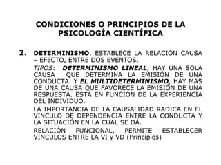 CONDICIONES O PRINCIPIOS DE LA PSICOLOGÍA CIENTÍFICA 2. DETERMINISMO , ESTABLECE LA RELACIÓN CAUSA – EFECTO, ENTRE DOS EVENTOS. TIPOS :  DETERMINISMO LINEAL , HAY UNA SOLA CAUSA  QUE DETERMINA LA EMISIÓN DE UNA CONDUCTA. Y  EL MULTIDETERMINISMO , HAY MAS DE UNA CAUSA QUE FAVORECE LA EMISIÓN DE UNA RESPUESTA. ESTA EN FUNCIÓN DE LA EXPERIENCIA DEL INDIVIDUO. LA IMPORTANCIA DE LA CAUSALIDAD RADICA EN EL VINCULO DE DEPENDENCIA ENTRE LA CONDUCTA Y LA SITUACIÓN EN LA CUAL SE DÁ. RELACIÓN FUNCIONAL, PERMITE ESTABLECER VINCULOS ENTRE LA VI y VD (Principios) 