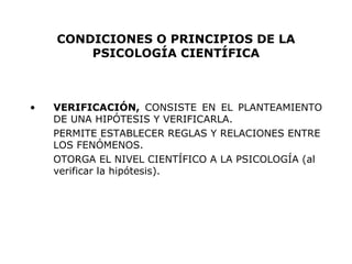 CONDICIONES O PRINCIPIOS DE LA PSICOLOGÍA CIENTÍFICA VERIFICACIÓN,  CONSISTE EN EL PLANTEAMIENTO DE UNA HIPÓTESIS Y VERIFICARLA. PERMITE ESTABLECER REGLAS Y RELACIONES ENTRE LOS FENÓMENOS. OTORGA EL NIVEL CIENTÍFICO A LA PSICOLOGÍA (al verificar la hipótesis). 