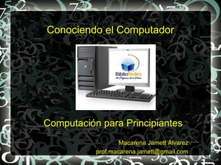 Conociendo el Computador




Computación para Principiantes
                   Macarena Jamett Álvarez
           prof.macarena.jamett@gmail.com
 