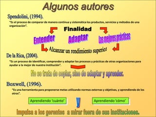 “Es el proceso de comparar de manera continua y sistemática los productos, servicios y métodos de una
organización”.
“Es una herramienta para proponerse metas utilizando normas externas y objetivas, y aprendiendo de los
otros”.
Aprendiendo ‘cómo’Aprendiendo ‘cuánto’
“Es un proceso de identificar, comprender y adaptar los procesos y prácticas de otras organizaciones para
ayudar a la mejor de nuestra institución”.
 