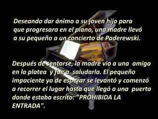 Deseando dar ánimo a su joven hijo para
que progresara en el piano, una madre llevó
a su pequeño a un concierto de Paderewski.
Después de sentarse, la madre vio a una amiga
en la platea y fue a saludarla. El pequeño
impaciente ya de esperar se levantó y comenzó
a recorrer el lugar hasta que llegó a una puerta
donde estaba escrito: "PROHIBIDA LA
ENTRADA".
 