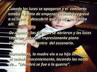 Cuando las luces se apagaron y el concierto
estaba a punto de empezar, la madre regresó
a su lugar y descubrió que su hijo no estaba
allí.
De repente, las cortinas se abrieron y las luces
cayeron sobre un impresionante piano
Steinway en el centro del escenario.
Horrorizada, la madre vio a su hijo sentado
al teclado inocentemente, tocando las notas
de... "Mambrú se fue a la guerra".
 