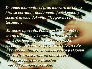 En aquel momento, el gran maestro de piano
hizo su entrada, rápidamente fue al piano y
susurró al oído del niño, "No pares, continúa
tocando".
Entonces apoyado, Paderewski extendió su
mano izquierda y empezó a llenar la parte
del bajo. luego, puso su mano derecha
alrededor del niño y agregó un bello arreglo
de melodía. Juntos, el viejo maestro y el joven
aprendiz, transformaron una situación
embarazosa en una situación
maravillosamente creativa.
 