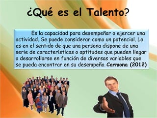 ¿Qué es el Talento?
Es la capacidad para desempeñar o ejercer una
actividad. Se puede considerar como un potencial. Lo
es en el sentido de que una persona dispone de una
serie de características o aptitudes que pueden llegar
a desarrollarse en función de diversas variables que
se pueda encontrar en su desempeño. Carmona (2012)
 