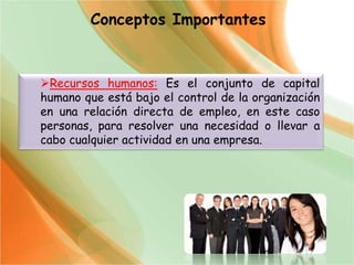 Conceptos Importantes
Recursos humanos: Es el conjunto de capital
humano que está bajo el control de la organización
en una relación directa de empleo, en este caso
personas, para resolver una necesidad o llevar a
cabo cualquier actividad en una empresa.
 