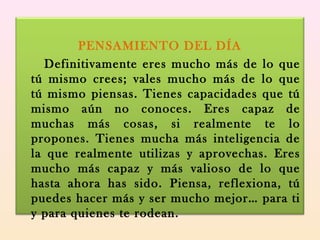 PENSAMIENTO DEL DÍA
Definitivamente eres mucho más de lo que
tú mismo crees; vales mucho más de lo que
tú mismo piensas. Tienes capacidades que tú
mismo aún no conoces. Eres capaz de
muchas más cosas, si realmente te lo
propones. Tienes mucha más inteligencia de
la que realmente utilizas y aprovechas. Eres
mucho más capaz y más valioso de lo que
hasta ahora has sido. Piensa, reflexiona, tú
puedes hacer más y ser mucho mejor… para ti
y para quienes te rodean.
 
