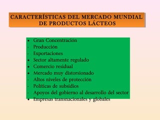 • Gran Concentración
- Producción
- Exportaciones
• Sector altamente regulado
• Comercio residual
• Mercado muy distorsionado
- Altos niveles de protección
- Políticas de subsidios
- Apoyos del gobierno al desarrollo del sector
• Empresas transnacionales y globales
CARACTERÍSTICAS DEL MERCADO MUNDIAL
DE PRODUCTOS LÁCTEOS
CARACTERÍSTICAS DEL MERCADO MUNDIAL
DE PRODUCTOS LÁCTEOS
 
