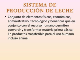 SISTEMA DE
PRODUCCIÓN DE LECHE
• Conjunto de elementos físicos, económicos,
administrativo, tecnológico y benéficos que en
conjunto con el recurso humano permiten
convertir y transformar materia prima básica.
En productos transferible para el uso humano
incluso animal.
 