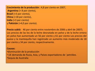 Crecimiento de la producción : 4,8 por ciento en 2007,
Argentina (+ 8 por ciento),
Brasil (+3 por ciento),
China (+18 por ciento),
India (+3 por ciento)
y Pakistán (+4,0 por ciento).
Precio subió: 46 por ciento entre noviembre de 2006 y abril de 2007).
Los precios de las los de la leche desnatada en polvo y de la leche entera
en polvo han aumentado un 56 por ciento y 61 por ciento Los precios del
queso y la mantequilla han registrado un aumento más moderado de 18
por ciento y 34 por ciento, respectivamente.
Causas:
•disminución de la producción
• UE demanda de Rusia, Asia, y Países exportadores de ´petróleo.
•Sequia de Australia
 