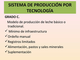 SISTEMA DE PRODUCCIÓN POR
TECNOLOGÍA
GRADO C.
Modelo de producción de leche básico o
tradicional.
 Mínimo de infraestructura
Ordeño manual
Registros limitados
Alimentación, pastos y sales minerales
Suplementación
 