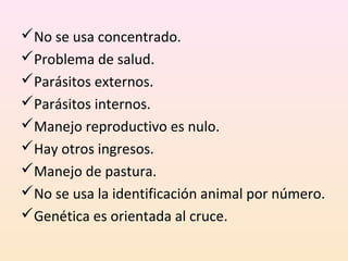No se usa concentrado.
Problema de salud.
Parásitos externos.
Parásitos internos.
Manejo reproductivo es nulo.
Hay otros ingresos.
Manejo de pastura.
No se usa la identificación animal por número.
Genética es orientada al cruce.
 