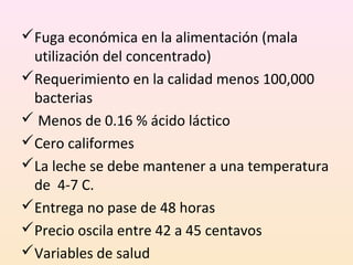 Fuga económica en la alimentación (mala
utilización del concentrado)
Requerimiento en la calidad menos 100,000
bacterias
 Menos de 0.16 % ácido láctico
Cero califormes
La leche se debe mantener a una temperatura
de 4-7 C.
Entrega no pase de 48 horas
Precio oscila entre 42 a 45 centavos
Variables de salud
 