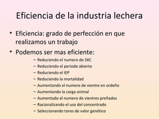 Eficiencia de la industria lechera
• Eficiencia: grado de perfección en que
realizamos un trabajo
• Podemos ser mas eficiente:
– Reduciendo el numero de SXC
– Reduciendo el periodo abierto
– Reduciendo el IEP
– Reduciendo la mortalidad
– Aumentando el numero de vientre en ordeño
– Aumentando la carga animal
– Aumentado el numero de vientres preñados
– Racionalizando el uso del concentrado
– Seleccionando toros de valor genético
 