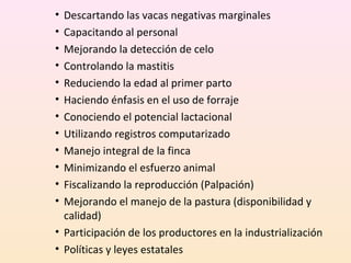 • Descartando las vacas negativas marginales
• Capacitando al personal
• Mejorando la detección de celo
• Controlando la mastitis
• Reduciendo la edad al primer parto
• Haciendo énfasis en el uso de forraje
• Conociendo el potencial lactacional
• Utilizando registros computarizado
• Manejo integral de la finca
• Minimizando el esfuerzo animal
• Fiscalizando la reproducción (Palpación)
• Mejorando el manejo de la pastura (disponibilidad y
calidad)
• Participación de los productores en la industrialización
• Políticas y leyes estatales
 