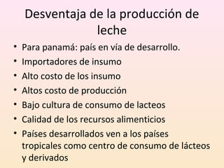 Desventaja de la producción de
leche
• Para panamá: país en vía de desarrollo.
• Importadores de insumo
• Alto costo de los insumo
• Altos costo de producción
• Bajo cultura de consumo de lacteos
• Calidad de los recursos alimenticios
• Países desarrollados ven a los países
tropicales como centro de consumo de lácteos
y derivados
 