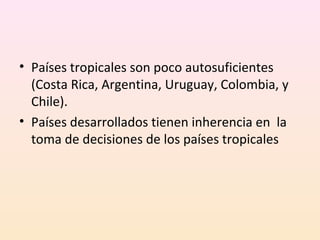 • Países tropicales son poco autosuficientes
(Costa Rica, Argentina, Uruguay, Colombia, y
Chile).
• Países desarrollados tienen inherencia en la
toma de decisiones de los países tropicales
 