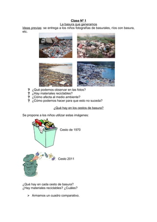 Clase Nº 1
La basura que generamos
Ideas previas: se entrega a los niños fotografías de basurales, ríos con basura,
etc.
 ¿Qué podemos observar en las fotos?
 ¿Hay materiales reciclables?
 ¿Cómo afecta al medio ambiente?
 ¿Cómo podemos hacer para que esto no suceda?
¿Qué hay en los cestos de basura?
Se propone a los niños utilizar estas imágenes:
Cesto de 1970
Cesto 2011
¿Qué hay en cada cesto de basura?
¿Hay materiales reciclables? ¿Cuáles?
 Armamos un cuadro comparativo.
 