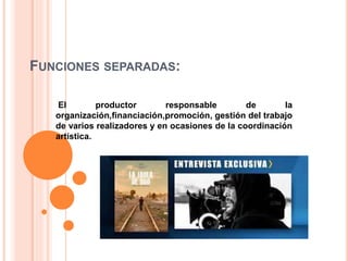 FUNCIONES SEPARADAS: 
El productor responsable de la 
organización,financiación,promoción, gestión del trabajo 
de varios realizadores y en ocasiones de la coordinación 
artística. 
 