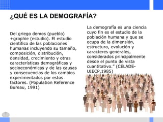 ¿QUÉ ES LA DEMOGRAFÍA?
Del griego demos (pueblo)
+graphie (estudio). El estudio
científico de las poblaciones
humanas incluyendo su tamaño,
composición, distribución,
densidad, crecimiento y otras
características demográficas y
socioeconómicas y de las causas
y consecuencias de los cambios
experimentados por estos
factores. (Population Reference
Bureau, 1991)
La demografía es una ciencia
cuyo fin es el estudio de la
población humana y que se
ocupa de la dimensión,
estructura, evolución y
caracteres generales,
considerados principalmente
desde el punto de vista
cuantitativo.” (CELADE-
UIECP,1985)
 