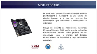 MOTHERBOARD
La placa base, también conocida como placa madre
(motherboard o mainboard) es una tarjeta de
circuito impreso a la que se conectan los
componentes que constituyen la computadora u
ordenador.
Incluye un conjunto de instrucciones específicas
(firmware) llamado BIOS, que le permite realizar las
funcionalidades básicas, como pruebas de los
dispositivos, vídeo y manejo del teclado,
reconocimiento de dispositivos y carga del sistema
operativo.
 