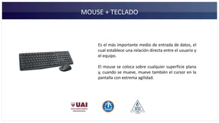 MOUSE + TECLADO
Es el más importante medio de entrada de datos, el
cual establece una relación directa entre el usuario y
el equipo.
El mouse se coloca sobre cualquier superficie plana
y, cuando se mueve, mueve también el cursor en la
pantalla con extrema agilidad.
 