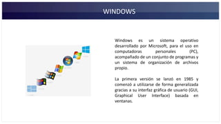 WINDOWS
Windows es un sistema operativo
desarrollado por Microsoft, para el uso en
computadoras personales (PC),
acompañado de un conjunto de programas y
un sistema de organización de archivos
propio.
La primera versión se lanzó en 1985 y
comenzó a utilizarse de forma generalizada
gracias a su interfaz gráfica de usuario (GUI,
Graphical User Interface) basada en
ventanas.
 