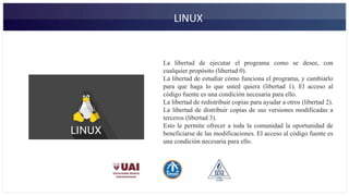 LINUX
La libertad de ejecutar el programa como se desee, con
cualquier propósito (libertad 0).
La libertad de estudiar cómo funciona el programa, y cambiarlo
para que haga lo que usted quiera (libertad 1). El acceso al
código fuente es una condición necesaria para ello.
La libertad de redistribuir copias para ayudar a otros (libertad 2).
La libertad de distribuir copias de sus versiones modificadas a
terceros (libertad 3).
Esto le permite ofrecer a toda la comunidad la oportunidad de
beneficiarse de las modificaciones. El acceso al código fuente es
una condición necesaria para ello.
 