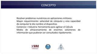 CONCEPTO
Resolver problemas numéricos en aplicaciones militares.
Mayor requerimiento: velocidad de cómputo y esta capacidad
de computar le dio nombre al dispositivo.
Comercio + Industria: herramienta para agilizar el Cálculo
Medio de almacenamiento de enormes volúmenes de
información que pudieran ser consultados rápidamente.
 