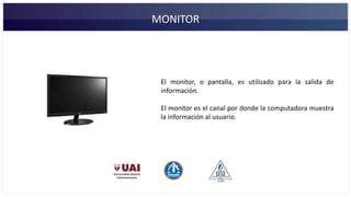 MONITOR
El monitor, o pantalla, es utilizado para la salida de
información.
El monitor es el canal por donde la computadora muestra
la información al usuario.
 