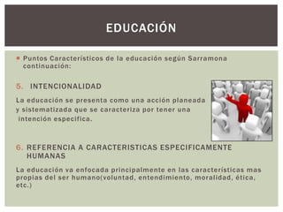 EDUCACIÓN

 Puntos Característicos de la educación según Sarramona
  continuación:

5. INTENCIONALIDAD
La educación se presenta como una acción planeada
y sistematizada que se caracteriza por tener una
 intención especifica.



6. REFERENCIA A CARACTERISTICAS ESPECIFICAMENTE
   HUMANAS
La educación va enfocada principalmente en las características mas
propias del ser humano(voluntad, entendimiento, moralidad, ética,
etc.)
 