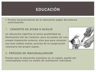 EDUCACIÓN

 Puntos Característicos de la educación según Sarramona
  continuación:

7. CONCEPTO DE AYUDA O AUXILIO
La educación significa la única posibilidad de
Realización del ser humano, pero no puede ser una
simple imposición externa, sino que para alcanzar
sus mas nobles metas, precisa de la cooperación
voluntaria del propio sujeto.

8. PROCESO DE INDIVIDUALIZACION
Puesto que la educación acontece en un sujeto, puede ser
contemplada como un medio de realización individual.
 