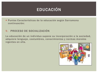 EDUCACIÓN

 Puntos Característicos de la educación según Sarramona
  continuación:


9. PROCESO DE SOCIALIZACIÓN
La educación de un individuo supone su incorporación a la sociedad,
adquiere lenguaje, costumbres, conocimientos y normas morales
vigentes en ella.
 