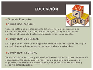 EDUCACIÓN

 Tipos de Educación
EDUCACION FORMAL
Toda aquella que es plenamente intencional y acontece en una
estructura sistémica institucionalizada(escuela), la cual suele
conllevar el logro de titulaciones académicas reconocidas.

EDUCACION NO FORMAL
Es la que se ofrece con el objeto de complementar, actualizar, suplir
conocimientos y formar aspectos académicos o laborales.

EDUCACION INFORMAL
Todo conocimiento libre y espontáneamente adquirido, proveniente de
personas, entidades, medios masivos de comunicación, medios
impresos, tradicionales, costumbres, compor tamientos sociales y
otros no estructurados.
 