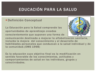 EDUCACIÓN PARA LA SALUD

 Definición Conceptual

La Educación para la Salud comprende las
oportunidades de aprendizaje creadas
conscientemente que suponen una forma de
comunicación destinada a mejorar la alfabetización sanitaria,
incluida la mejora del conocimiento y el desarrollo de
habilidades personales que conduzcan a la salud individual y de
la comunidad.(OMS 1998)

Es la educación cuyo objetivo final es la modificación en
sentido favorable de los conocimientos, actitudes y
comportamientos de salud en los individuos, grupos y
colectividades.
 