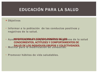 EDUCACIÓN PARA LA SALUD

 Objetivos

• Informar a la población de las conductas positivas y
  negativas de la salud.

• Ayudar a modificar comportamientos DE LOS
      MODIFICACION EN SENTIDO POSITIVO negativos de la salud
      CONOCIMIENTOS, ACTITUDES Y COMPORTAMIENTOS DE
      SALUD DE LOS INDIVIDUOS,GRUPOS Y COLECTIVIDADES.
• Motivar para la modificación de conductas.

• Promover hábitos de vida saludables.
 