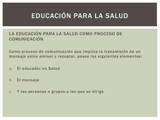 EDUCACIÓN PARA LA SALUD

LA EDUCACIÓN PARA LA SALUD COMO PROCESO DE
COMUNICACIÓN

Como proceso de comunicación que implica la transmisión de un
mensaje entre emisor y receptor, posee los siguientes elementos:


a.   El educador en Salud

b.   El mensaje

c.   Y las per sonas o grupos a los que se dirige
 