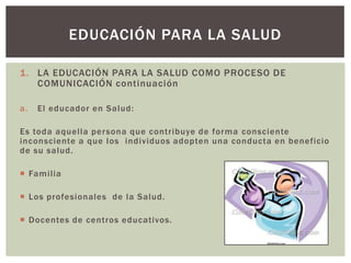 EDUCACIÓN PARA LA SALUD

1. LA EDUCACIÓN PARA LA SALUD COMO PROCESO DE
   COMUNICACIÓN continuación

a.   El educador en Salud:

Es toda aquella per sona que contribuye de forma consciente
inconsciente a que los individuos adopten una conducta en beneficio
de su salud.

 Familia

 Los profesionales de la Salud.

 Docentes de centros educativos.
 