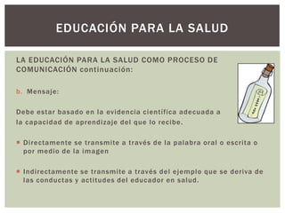 EDUCACIÓN PARA LA SALUD

LA EDUCACIÓN PARA LA SALUD COMO PROCESO DE
COMUNICACIÓN continuación:

b. Mensaje:

Debe estar basado en la evidencia científica adecuada a
la capacidad de aprendizaje del que lo recibe .

 Directamente se transmite a través de la palabra oral o escrita o
  por medio de la imagen

 Indirectamente se transmite a través del ejemplo que se deriva de
  las conductas y actitudes del educador en salud.
 
