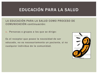 EDUCACIÓN PARA LA SALUD

LA EDUCACIÓN PARA LA SALUD COMO PROCESO DE
COMUNICACIÓN continuación:

c. Personas o grupos a los que se dirige:

Es el receptor que posee la necesidad de ser
educado, no es necesariamente un paciente, si no
cualquier individuo de la comunidad.
 
