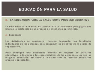 EDUCACIÓN PARA LA SALUD

2. LA EDUCACIÓN PARA LA SALUD COMO PROCESO EDUCATIVO

La educación para la salud es considerada un fenómeno pedagógico que
implica la existencia de un proceso de enseñanza aprendizaje.

a. Enseñanza

Las Actividades de enseñanza         buscan desarrollar las facultades
individuales de las per sonas para conseguir los objetivos de la acción de
capacitación .

Para conseguir una enseñanza efectiva se requiere de objetivos
educativos, adaptados a las características de las personas a las que se
dirige la educación, así como a la disposición de recursos educativos
propios y apropiados.
 