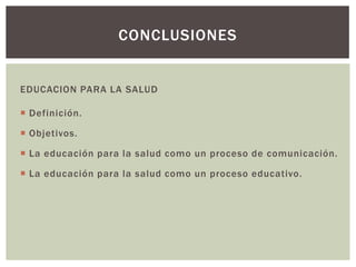 CONCLUSIONES


EDUCACION PARA LA SALUD

 Definición.

 Objetivos.

 La educación para la salud como un proceso de comunicación.

 La educación para la salud como un proceso educativo.
 