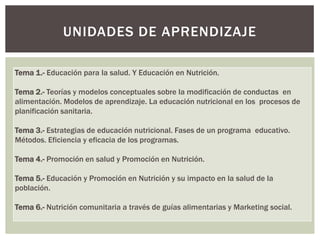 UNIDADES DE APRENDIZAJE

Tema 1.- Educación para la salud. Y Educación en Nutrición.

Tema 2.- Teorías y modelos conceptuales sobre la modificación de conductas en
alimentación. Modelos de aprendizaje. La educación nutricional en los procesos de
planificación sanitaria.

Tema 3.- Estrategias de educación nutricional. Fases de un programa educativo.
Métodos. Eficiencia y eficacia de los programas.

Tema 4.- Promoción en salud y Promoción en Nutrición.

Tema 5.- Educación y Promoción en Nutrición y su impacto en la salud de la
población.

Tema 6.- Nutrición comunitaria a través de guías alimentarias y Marketing social.
 