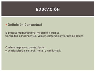 EDUCACIÓN


 Definición Conceptual

El proceso multidireccional mediante el cual se
transmiten conocimientos, valores, costumbres y formas de actuar.



Conlleva un proceso de vinculación
y concienciación cultural, moral y conductual.
 
