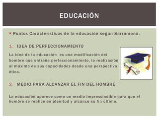EDUCACIÓN

 Puntos Característicos de la educación según Sarramona:

1. IDEA DE PERFECCIONAMIENTO
La idea de la educación es una modificación del
hombre que entraña per feccionamiento, la realización
al máximo de sus capacidades desde una per spectiva
ética.


2. MEDIO PARA ALCANZAR EL FIN DEL HOMBRE

La educación aparece como un medio imprescindible para que el
hombre se realice en plenitud y alcance su fin último.
 