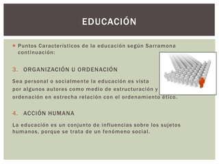 EDUCACIÓN

 Puntos Característicos de la educación según Sarramona
  continuación:


3. ORGANIZACIÓN U ORDENACIÓN
Sea personal o socialmente la educación es vista
por algunos autores como medio de estructuración y
ordenación en estrecha relación con el ordenamiento ético.


4. ACCIÓN HUMANA
La educación es un conjunto de influencias sobre los sujetos
humanos, porque se trata de un fenómeno social.
 